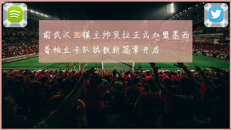 前武汉三镇主帅莫拉正式加盟墨西哥帕丘卡队执教新篇章开启