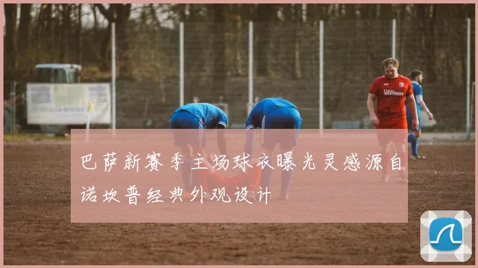 巴萨新赛季主场球衣曝光灵感源自诺坎普经典外观设计