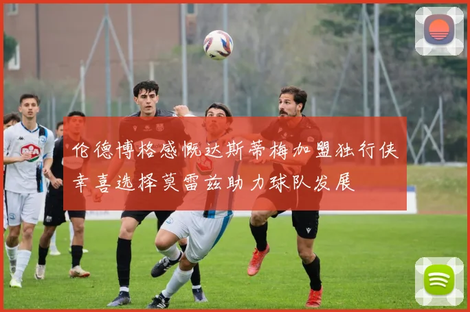 伦德博格感慨达斯蒂梅加盟独行侠幸喜选择莫雷兹助力球队发展