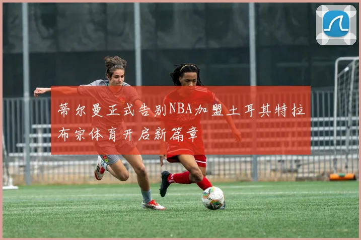 蒂尔曼正式告别NBA加盟土耳其特拉布宗体育开启新篇章