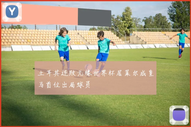 土耳其连败无缘世界杯居莱尔成皇马首位出局球员