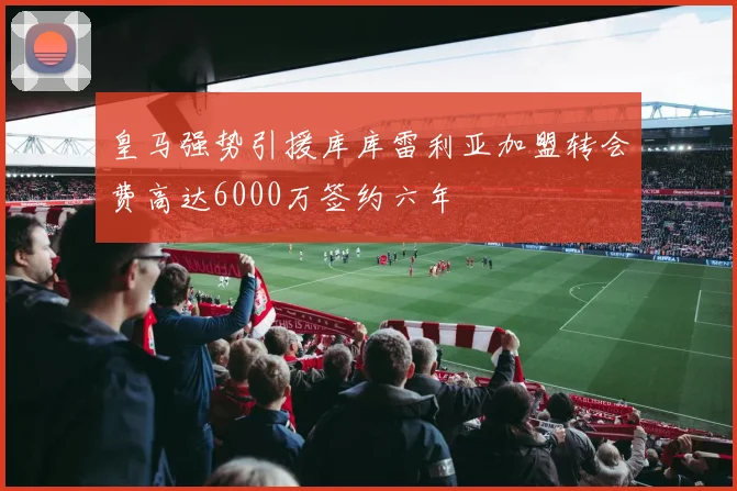 皇马强势引援库库雷利亚加盟转会费高达6000万签约六年