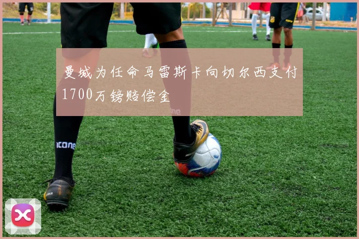 曼城为任命马雷斯卡向切尔西支付1700万镑赔偿金