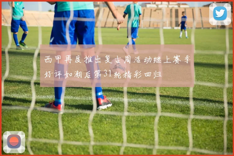 西甲再度推出复古周活动继上赛季好评如潮后第31轮精彩回归