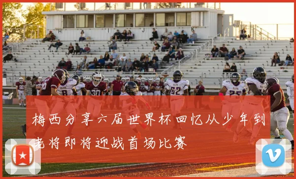 梅西分享六届世界杯回忆从少年到老将即将迎战首场比赛