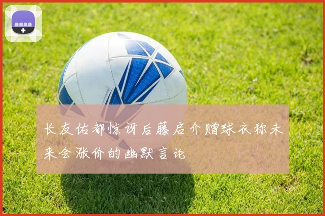 长友佑都惊讶后藤启介赠球衣称未来会涨价的幽默言论