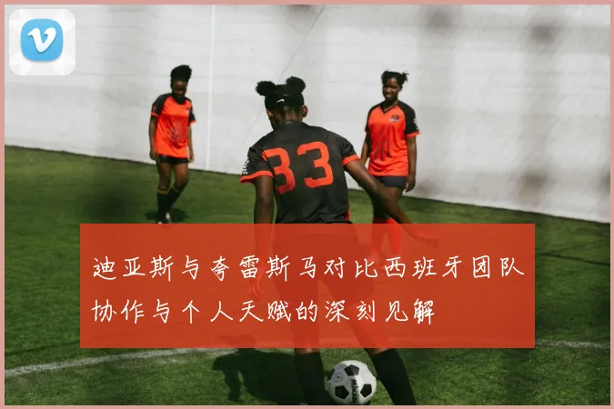 迪亚斯与夸雷斯马对比西班牙团队协作与个人天赋的深刻见解