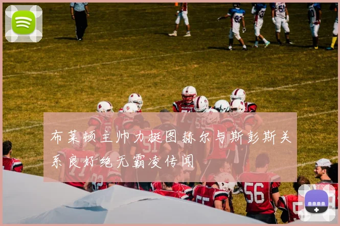 布莱顿主帅力挺图赫尔与斯彭斯关系良好绝无霸凌传闻