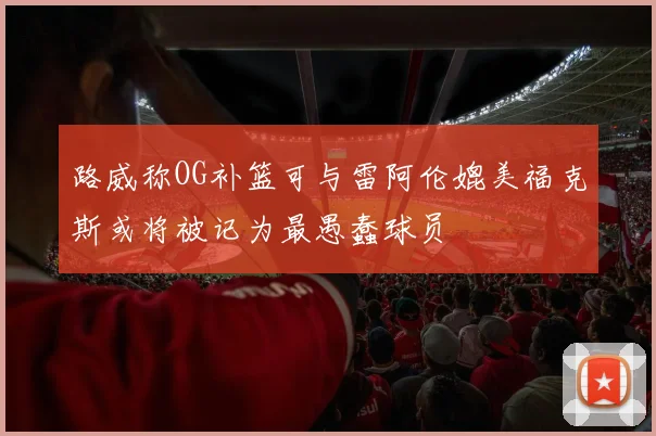 路威称OG补篮可与雷阿伦媲美福克斯或将被记为最愚蠢球员