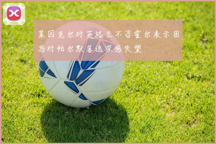 莱因克尔对英格兰不召霍尔表示困惑对帕尔默落选深感失望